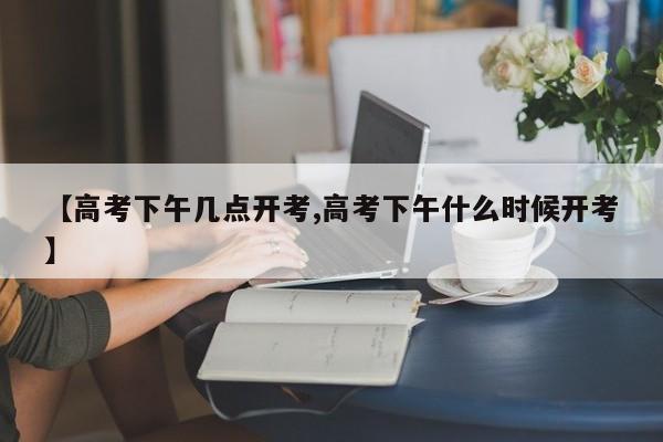 【高考下午几点开考,高考下午什么时候开考】