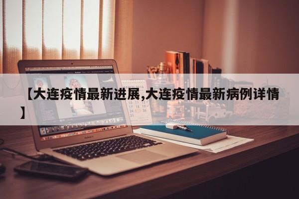 【大连疫情最新进展,大连疫情最新病例详情】