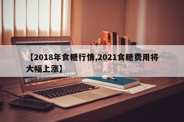 【2018年食糖行情,2021食糖费用将大幅上涨】