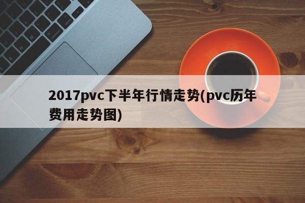 2017pvc下半年行情走势(pvc历年费用走势图)
