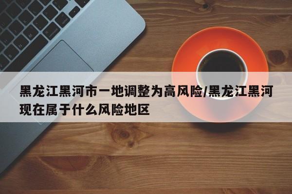 黑龙江黑河市一地调整为高风险/黑龙江黑河现在属于什么风险地区