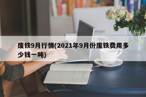 废铁9月行情(2021年9月份废铁费用多少钱一吨)