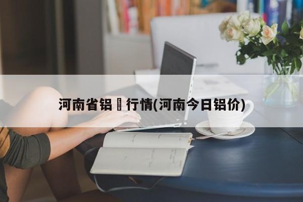 河南省铝巿行情(河南今日铝价)