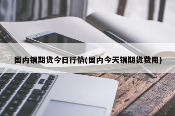 国内铜期货今日行情(国内今天铜期货费用)