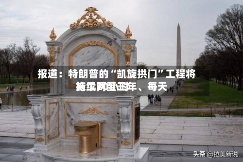 报道：特朗普的“凯旋拱门”工程将持续两至三年、每天施工20小时-第2张图片