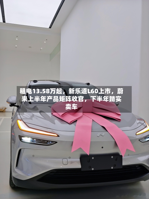 租电13.58万起，新乐道L60上市，蔚来上半年产品矩阵收官	，下半年踏实卖车-第2张图片