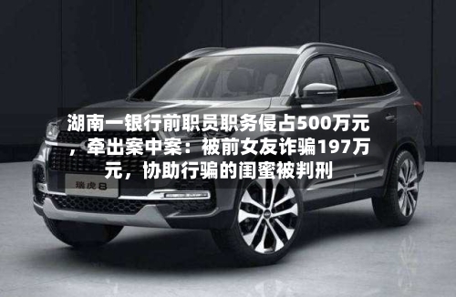 湖南一银行前职员职务侵占500万元，牵出案中案：被前女友诈骗197万元	，协助行骗的闺蜜被判刑-第2张图片