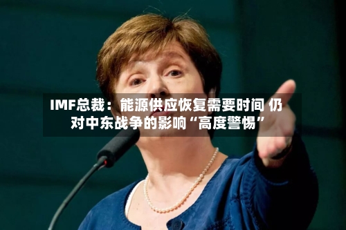 IMF总裁：能源供应恢复需要时间 仍对中东战争的影响“高度警惕”-第2张图片