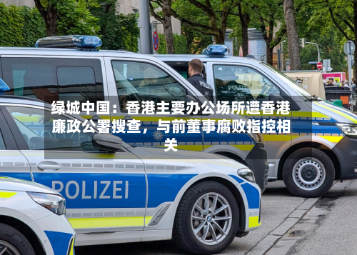 绿城中国：香港主要办公场所遭香港廉政公署搜查，与前董事腐败指控相关-第2张图片