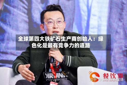 全球第四大铁矿石生产商创始人:绿色化是最有竞争力的道路-第3张图片