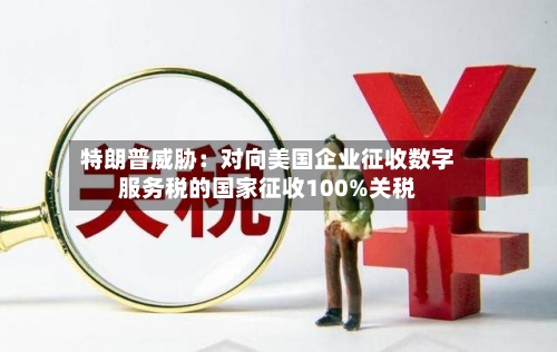 特朗普威胁:对向美国企业征收数字服务税的国家征收100%关税-第2张图片