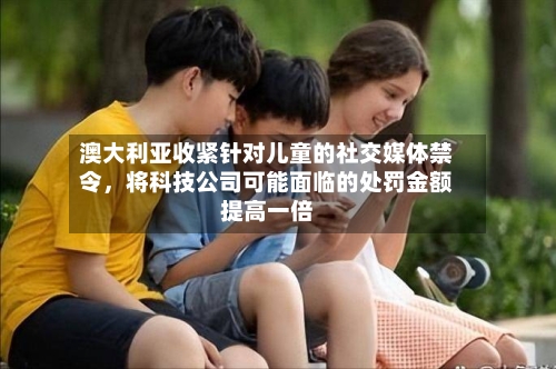 澳大利亚收紧针对儿童的社交媒体禁令	，将科技公司可能面临的处罚金额提高一倍-第2张图片