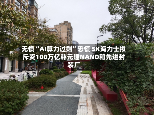 无惧“AI算力过剩	”恐慌 SK海力士拟斥资100万亿韩元建NAND和先进封装厂-第2张图片