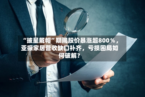 “披星戴帽”期间股价暴涨超800％	，亚振家居营收缺口补齐，亏损困局如何破解？-第2张图片