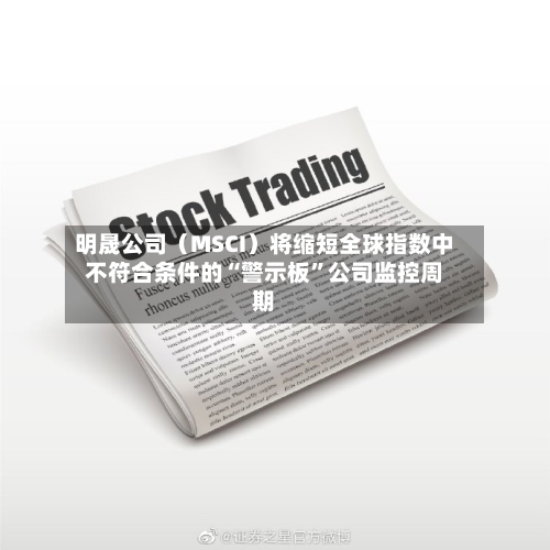 明晟公司（MSCI）将缩短全球指数中不符合条件的“警示板”公司监控周期-第2张图片