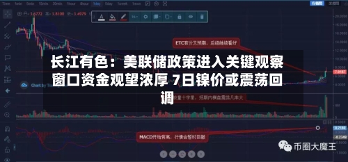 长江有色：美联储政策进入关键观察窗口资金观望浓厚 7日镍价或震荡回调-第2张图片