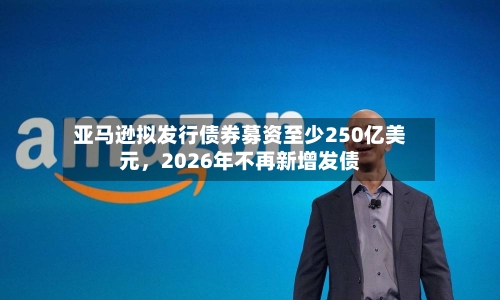 亚马逊拟发行债券募资至少250亿美元	，2026年不再新增发债-第2张图片