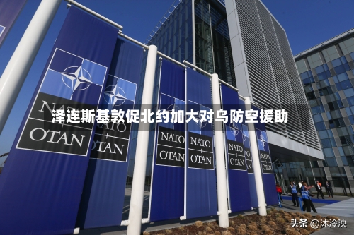泽连斯基敦促北约加大对乌防空援助-第2张图片