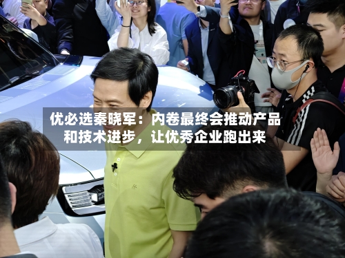 优必选秦晓军：内卷最终会推动产品和技术进步，让优秀企业跑出来-第2张图片