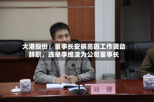 大港股份：董事长安明亮因工作调动辞职	，选举李维波为公司董事长-第2张图片