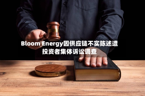 Bloom Energy因供应链不实陈述遭投资者集体诉讼调查