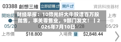 财经早报：10倍光纤大牛股遭百万股抛售	，事关零售业，9部门发文！丨2026年7月10日-第3张图片