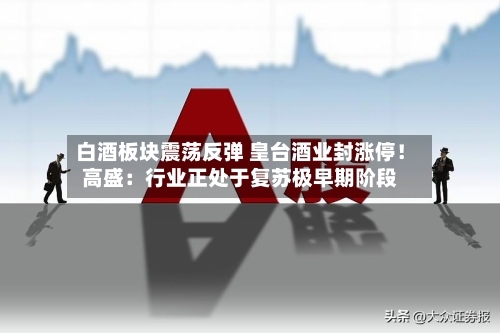 白酒板块震荡反弹 皇台酒业封涨停!高盛:行业正处于复苏极早期阶段-第2张图片
