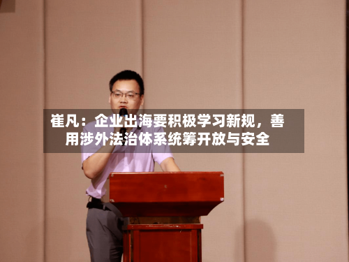 崔凡：企业出海要积极学习新规，善用涉外法治体系统筹开放与安全-第3张图片