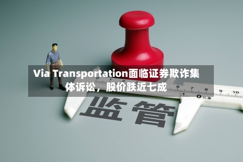 Via Transportation面临证券欺诈集体诉讼，股价跌近七成-第3张图片