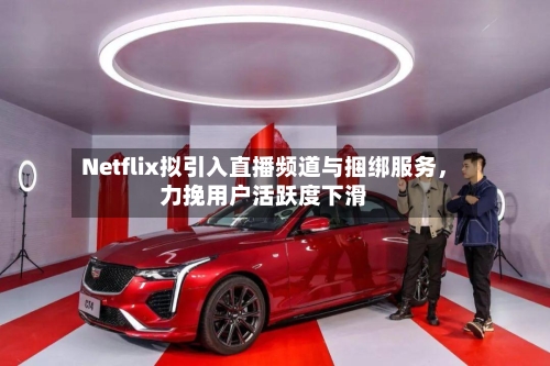 Netflix拟引入直播频道与捆绑服务,力挽用户活跃度下滑