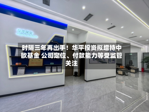 时隔三年再出手！华平投资拟增持中欧基金 公司定位、付款能力等受监管关注-第3张图片