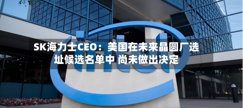 SK海力士CEO:美国在未来晶圆厂选址候选名单中 尚未做出决定-第3张图片