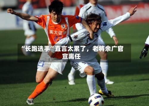 “长跑选手”直言太累了，老将余广官宣离任-第2张图片