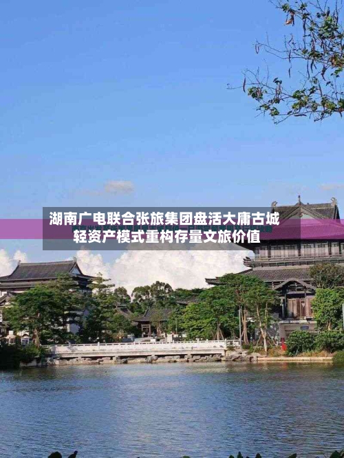湖南广电联合张旅集团盘活大庸古城 轻资产模式重构存量文旅价值-第2张图片