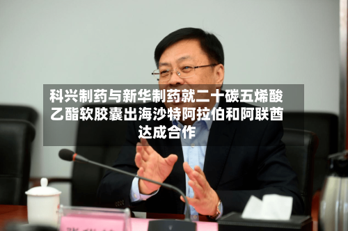 科兴制药与新华制药就二十碳五烯酸乙酯软胶囊出海沙特阿拉伯和阿联酋达成合作-第2张图片