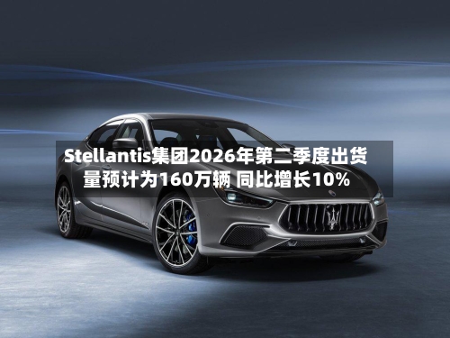 Stellantis集团2026年第二季度出货量预计为160万辆 同比增长10%-第2张图片