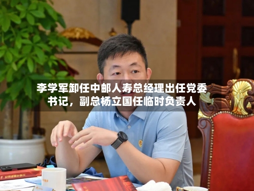 李学军卸任中邮人寿总经理出任党委书记	，副总杨立国任临时负责人-第2张图片