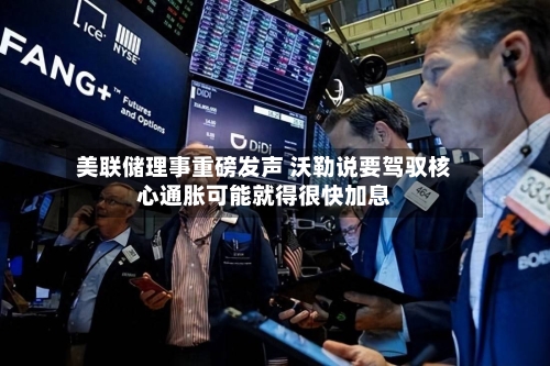 美联储理事重磅发声 沃勒说要驾驭核心通胀可能就得很快加息