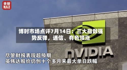 博时市场点评7月14日：三大指数强势反弹，通信、有色领涨-第2张图片