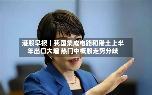 港股早报|我国集成电路和稀土上半年出口大增 热门中概股走势分歧-第2张图片