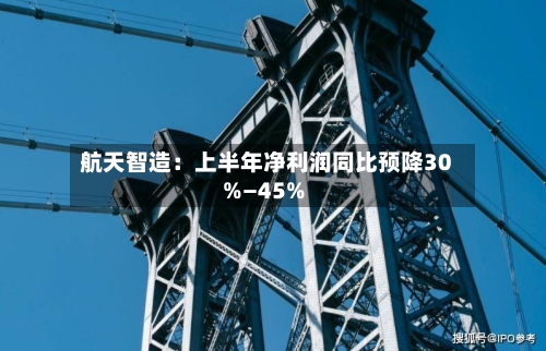航天智造:上半年净利润同比预降30%—45%