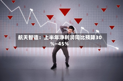 航天智造：上半年净利润同比预降30%—45%-第2张图片
