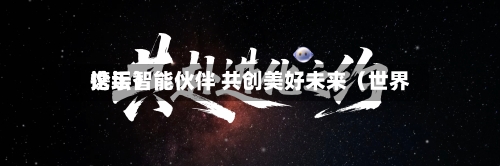 携手智能伙伴 共创美好未来(世界
论坛)-第3张图片