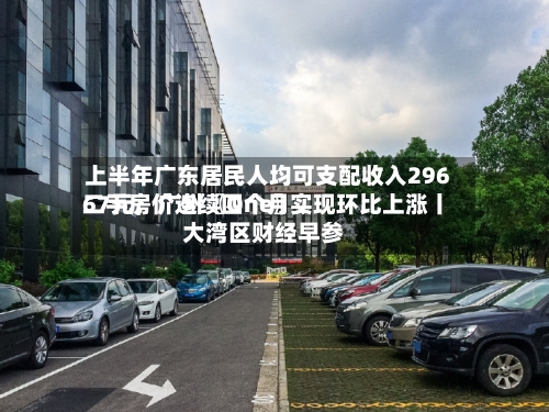 上半年广东居民人均可支配收入29667元；广州〖One〗、二手房价连续四个月实现环比上涨丨大湾区财经早参-第2张图片