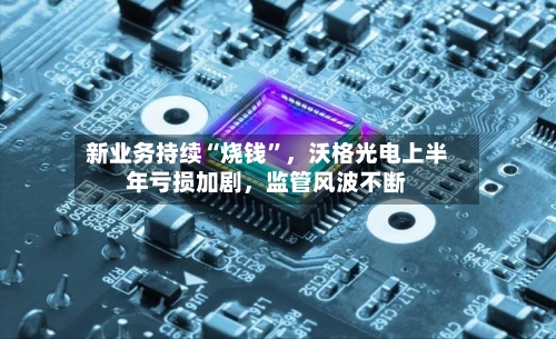 新业务持续“烧钱”,沃格光电上半年亏损加剧,监管风波不断
