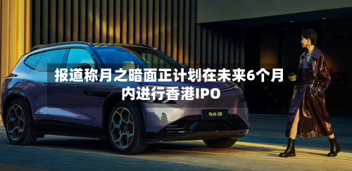 报道称月之暗面正计划在未来6个月内进行香港IPO