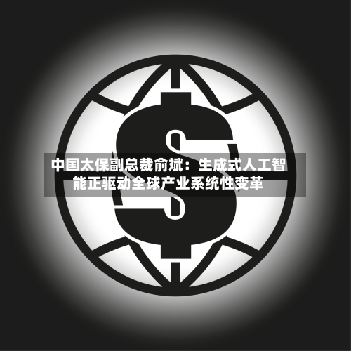 中国太保副总裁俞斌:生成式人工智能正驱动全球产业系统性变革