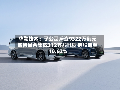 华勤技术:子公司斥资9322万港元增持晶合集成312万股H股 持股增至10.62%-第2张图片