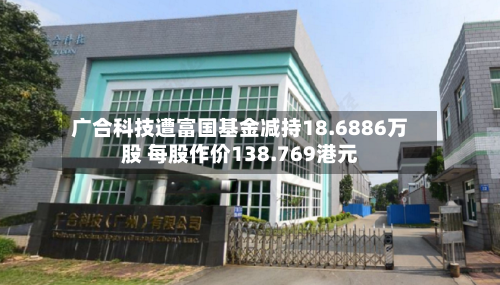 广合科技遭富国基金减持18.6886万股 每股作价138.769港元-第1张图片