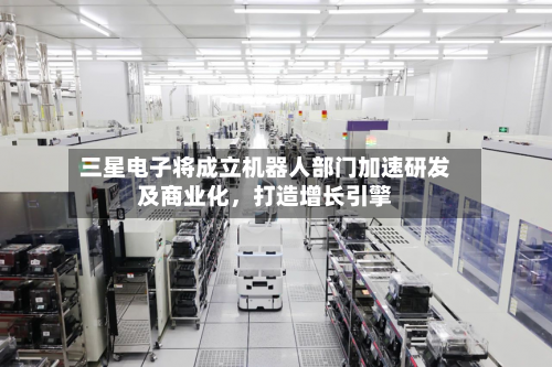 三星电子将成立机器人部门加速研发及商业化,打造增长引擎